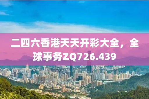 二四六香港天天开彩大全，全球事务ZQ726.439