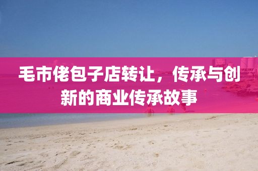 毛市佬包子店转让，传承与创新的商业传承故事