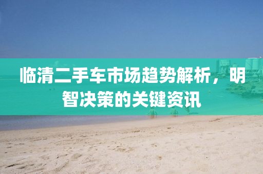 临清二手车市场趋势解析，明智决策的关键资讯