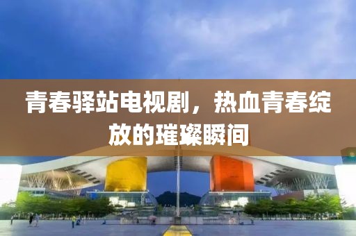 青春驿站电视剧，热血青春绽放的璀璨瞬间