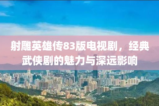 射雕英雄传83版电视剧，经典武侠剧的魅力与深远影响