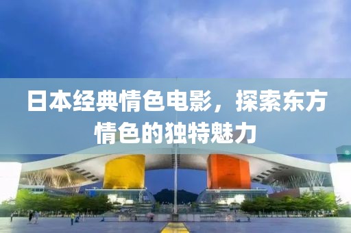 日本经典情色电影，探索东方情色的独特魅力