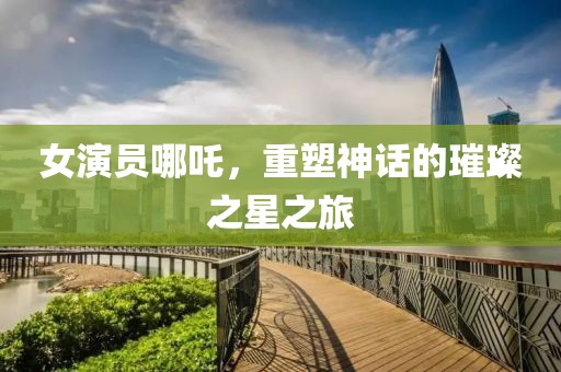 女演员哪吒，重塑神话的璀璨之星之旅