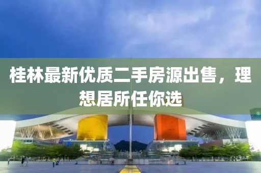 桂林最新优质二手房源出售，理想居所任你选