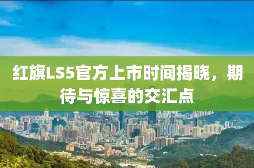红旗LS5官方上市时间揭晓，期待与惊喜的交汇点