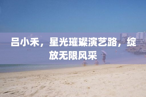 吕小禾，星光璀璨演艺路，绽放无限风采