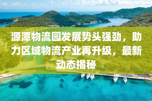 源潭物流园发展势头强劲，助力区域物流产业再升级，最新动态揭秘