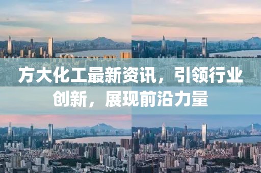 方大化工最新资讯，引领行业创新，展现前沿力量