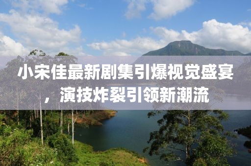 小宋佳最新剧集引爆视觉盛宴，演技炸裂引领新潮流