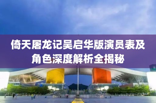 倚天屠龙记吴启华版演员表及角色深度解析全揭秘