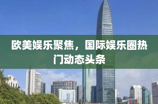 欧美娱乐聚焦，国际娱乐圈热门动态头条