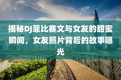 揭秘DJ菲比赛文与女友的甜蜜瞬间，女友照片背后的故事曝光