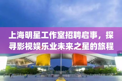 上海明星工作室招聘启事，探寻影视娱乐业未来之星的旅程