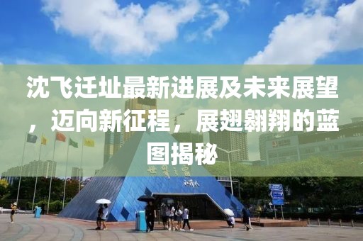 沈飞迁址最新进展及未来展望，迈向新征程，展翅翱翔的蓝图揭秘