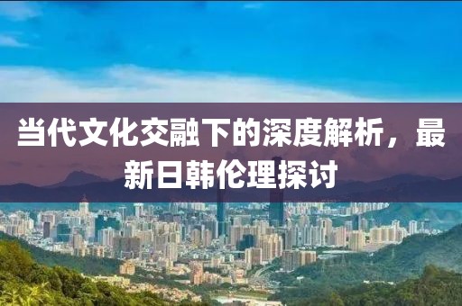 当代文化交融下的深度解析，最新日韩伦理探讨