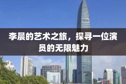 李晨的艺术之旅，探寻一位演员的无限魅力