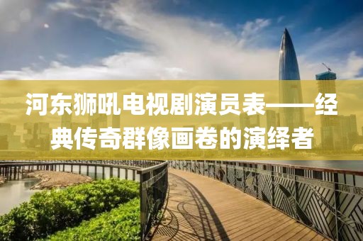 河东狮吼电视剧演员表——经典传奇群像画卷的演绎者