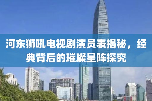 河东狮吼电视剧演员表揭秘，经典背后的璀璨星阵探究
