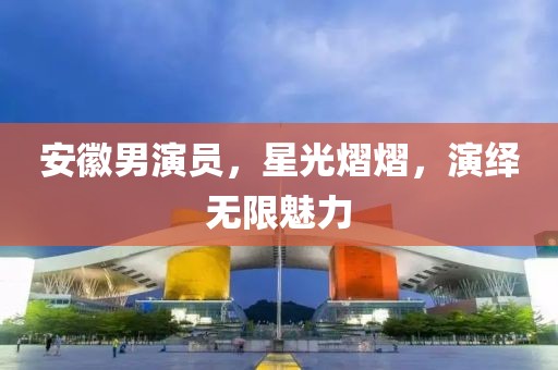 安徽男演员，星光熠熠，演绎无限魅力