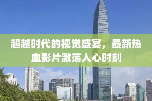 超越时代的视觉盛宴，最新热血影片激荡人心时刻