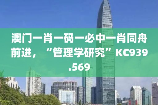 澳门一肖一码一必中一肖同舟前进，“管理学研究”KC939.569