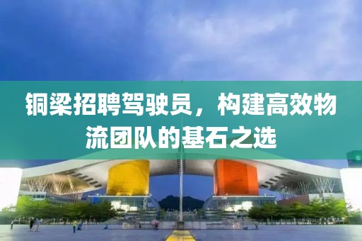 铜梁招聘驾驶员，构建高效物流团队的基石之选