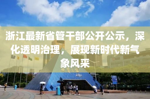 浙江最新省管干部公开公示，深化透明治理，展现新时代新气象风采