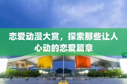 恋爱动漫大赏，探索那些让人心动的恋爱篇章