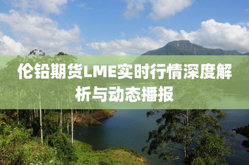 伦铅期货LME实时行情深度解析与动态播报