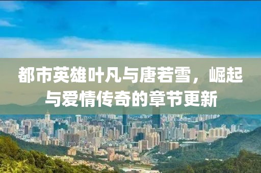 都市英雄叶凡与唐若雪，崛起与爱情传奇的章节更新