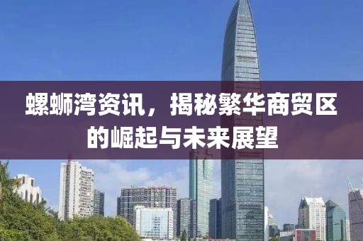 螺蛳湾资讯，揭秘繁华商贸区的崛起与未来展望
