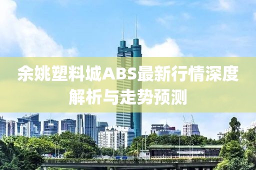 余姚塑料城ABS最新行情深度解析与走势预测