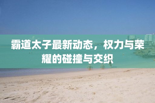 霸道太子最新动态，权力与荣耀的碰撞与交织