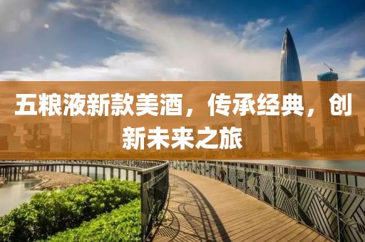 五粮液新款美酒，传承经典，创新未来之旅