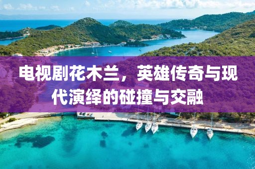 电视剧花木兰，英雄传奇与现代演绎的碰撞与交融