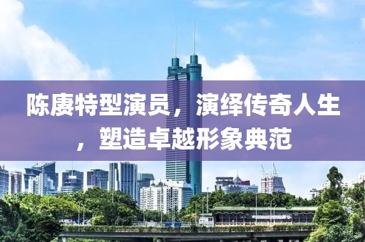 陈赓特型演员，演绎传奇人生，塑造卓越形象典范