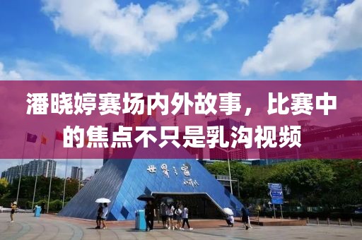 潘晓婷赛场内外故事，比赛中的焦点不只是乳沟视频