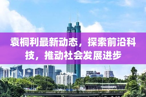 袁桐利最新动态，探索前沿科技，推动社会发展进步