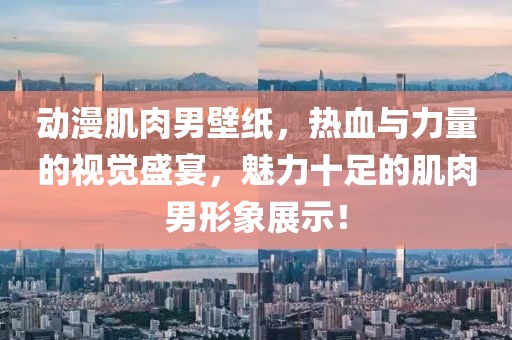 动漫肌肉男壁纸，热血与力量的视觉盛宴，魅力十足的肌肉男形象展示！