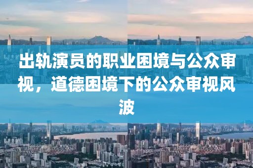 出轨演员的职业困境与公众审视，道德困境下的公众审视风波