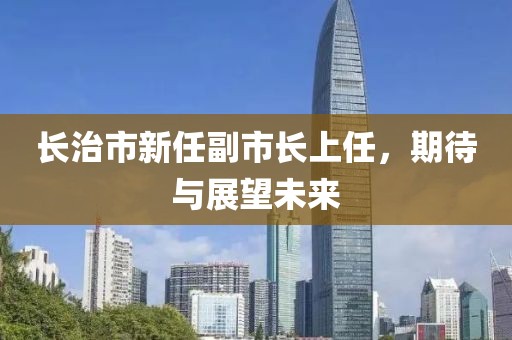 长治市新任副市长上任，期待与展望未来