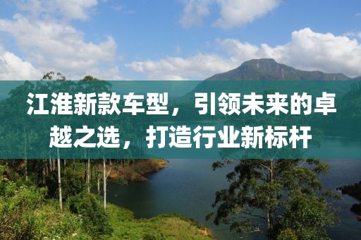 江淮新款车型，引领未来的卓越之选，打造行业新标杆