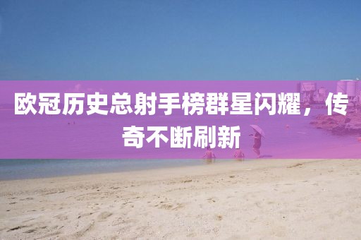 欧冠历史总射手榜群星闪耀，传奇不断刷新