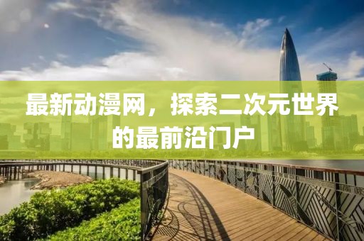 最新动漫网，探索二次元世界的最前沿门户