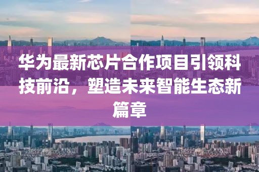 华为最新芯片合作项目引领科技前沿，塑造未来智能生态新篇章