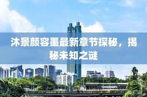 沐景颜容墨最新章节探秘，揭秘未知之谜