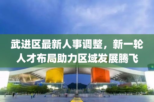 武进区最新人事调整，新一轮人才布局助力区域发展腾飞