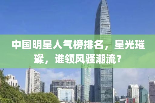 中国明星人气榜排名，星光璀璨，谁领风骚潮流？