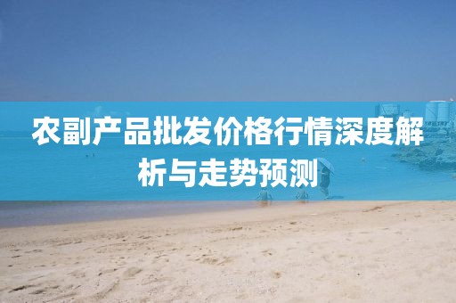农副产品批发价格行情深度解析与走势预测