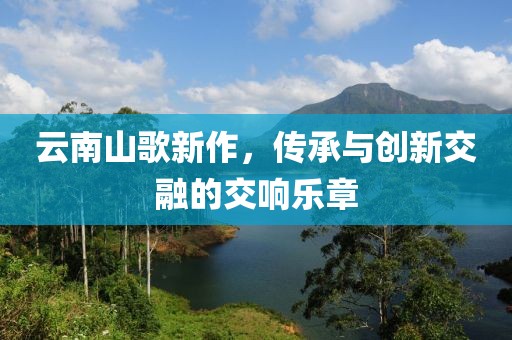 云南山歌新作，传承与创新交融的交响乐章